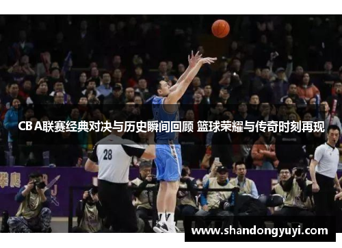 CBA联赛经典对决与历史瞬间回顾 篮球荣耀与传奇时刻再现