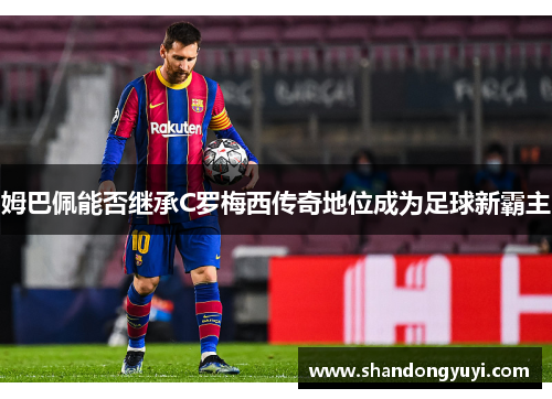 姆巴佩能否继承C罗梅西传奇地位成为足球新霸主