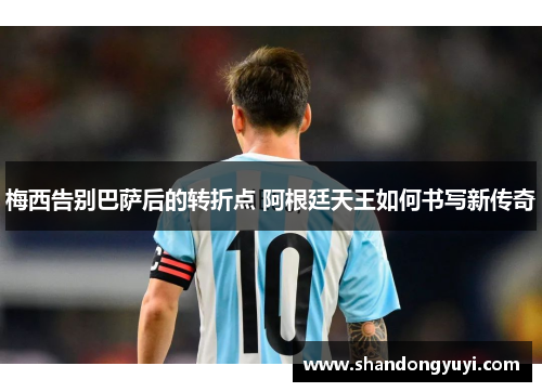 梅西告别巴萨后的转折点 阿根廷天王如何书写新传奇