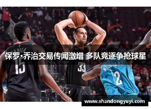 保罗·乔治交易传闻激增 多队竞逐争抢球星