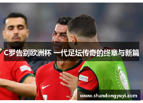 C罗告别欧洲杯 一代足坛传奇的终章与新篇