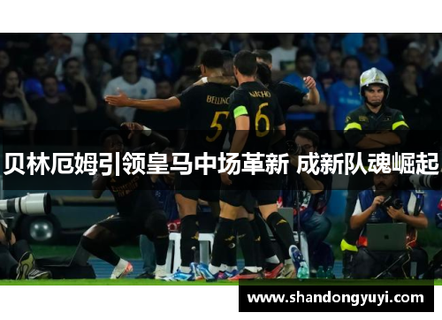 贝林厄姆引领皇马中场革新 成新队魂崛起