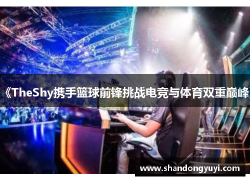 《TheShy携手篮球前锋挑战电竞与体育双重巅峰》