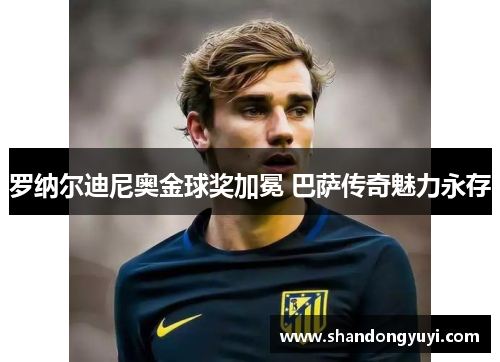 罗纳尔迪尼奥金球奖加冕 巴萨传奇魅力永存